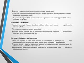 The term ‘extracellular fluid’ includes both interstitial and vascular fluids.
These three compartments are separated from each other by membranes that are permeable to water and
many organic and inorganic solutes.
They are nearly impermeable to macromolecules such as proteins and are selectively permeable to certain
ions such as Na+, K+, Mg2+
Functions of Electrolytes:
Maintain electrolytic balance, including acid-base balance and osmotic equilibrium in
various body fluid.
To regulate the total amount of water in body fluids.
Our heart, muscles and nerve cells use electrolytes to maintain voltage across their cell membranes
and to carry electrical impulses to other cells.
Electrolytic Imbalance and its causes:
Body have capacity to adjust slight variation in concentration of electrolytes in fluid
compartments. Mainly electrolytic level is kept constant by our kidneys and other hormones.
Whenever there is a change in concentration of ions in any compartment, water will migrate across the
cell membrane to re-establish osmotic equilibrium.
Body electrolytic levels tend to alter when water levels in the body changes- when our level of
hydration goes up or down.
 