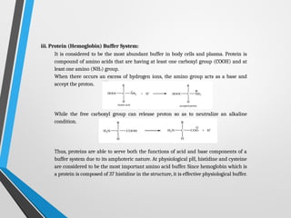 iii. Protein (Hemoglobin) Buffer System:
It is considered to be the most abundant buffer in body cells and plasma. Protein is
compound of amino acids that are having at least one carboxyl group (COOH) and at
least one amino (NH2) group.
When there occurs an excess of hydrogen ions, the amino group acts as a base and
accept the proton.
While the free carboxyl group can release proton so as to neutralize an alkaline
condition.
Thus, proteins are able to serve both the functions of acid and base components of a
buffer system due to its amphoteric nature. At physiological pH, histidine and cysteine
are considered to be the most important amino acid buffer. Since hemoglobin which is
a protein is composed of 37 histidine in the structure, it is effective physiological buffer.
 