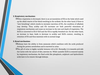 2. Respiratory mechanism:
When respiration is decreased, there is an accumulation of CO2 in the body which used
up the alkali reserve of the blood resulting in the acidosis. On the other hand, if there is
“over-breathing”, which results in excessive excretion of CO2, the condition of alkalosis
may develop. Thus, acidity and CO2 increases are both powerful stimulants of
respiratory mechanism and cause an increase in the rate and depth of respiration. The
H2CO3 is converted to CO2 & H2O and the CO2 is rapidly breathed out. On the other hand,
an increase in base, leads to decrease in acidity and H2CO3 content, resulting in
retention of CO2 and thus maintain with in normal range
3. Renal mechanism:
Kidneys have the ability to form ammonia which combines with the acids produced
during the protein metabolism and is excreted in urine.
The pH of urine is highly variable between 4.8 to 8.0. Normally, it is towards acid side
but varies with the nature of diet, exercise etc. While unstable H2CO3 is removed mainly
by respiratory mechanism, the fixed acids like phosphoric, sulphuric and hydrochloric
acids have to be remove through kidneys.
 