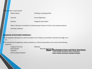  Several other causes include:
Kidney disease Vomiting or prolong periods
Poor diet severe dehydration
Diarrhea Congestive heart failure
Edema (fluid get accumulated in intestinal space between cell due to low osmotic pressure)
Acid-Base imbalance
Symptoms of electrolytic Imbalance:
 The symptoms will depend on which electrolyte is out of balance, and whether that level is too high or too
low.
 An altered level of magnesium, sodium, potassium, or calcium may produce one or more of the following
symptoms:
Irregular heart beat Weakness
Bone disorder Blood pressure change
Confusion Seizures
Nervous system disorder
Major Physiological Ions and their functions:
Cations: Sodium, potassium, calcium, magnesium
Anions: Chloride, bicarbonate, phosphate, sulphate
 
