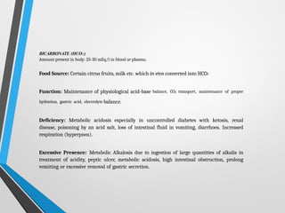 BICARBONATE (HCO3-)
Amount present in body: 25-30 mEq/l in blood or plasma;
Food Source: Certain citrus fruits, milk etc. which in vivo converted into HCO3-
Function: Maintenance of physiological acid-base balance, CO2 transport, maintenance of proper
hydration, gastric acid, electrolyte balance.
Deficiency: Metabolic acidosis especially in uncontrolled diabetes with ketosis, renal
disease, poisoning by an acid salt, loss of intestinal fluid in vomiting, diarrhoea. Increased
respiration (hyperpnea).
Excessive Presence: Metabolic Alkalosis due to ingestion of large quantities of alkalis in
treatment of acidity, peptic ulcer, metabolic acidosis, high intestinal obstruction, prolong
vomiting or excessive removal of gastric secretion.
 