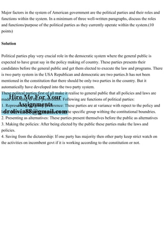 Major factors in the system of American government are the political parties and their roles and
functions within the system. In a minimum of three well-written paragraphs, discuss the roles
and functions/purpose of the political parties as they currently operate within the system.(10
points)
Solution
Political parties play very crucial role in the democratic system where the general public is
expected to have great say in the policy making of country. These parties presents their
candidates before the general public and get them elected to execute the law and programs. There
is two party system in the USA Republican and democratic are two parties.It has not been
mentioned in the constitution that there should be only two parties in the country. But it
automatically have developed into the two party system.
These politcal parties first of all make it realise to general public that all policies and laws are
made according to their preferences. Following are functions of political parties:
1. Representing the group preference: These parties are at variance with repect to the policy and
laws. Hence these parties represents to the specific group withing the contitutional boundries.
2. Presenting as alternatives: These parties present themselves before the public as alternatives
3. Making the policies: After being elected by the public these parties make the laws and
policies.
4. Saving from the dictatorship: If one party has majority then other party keep strict watch on
the activities on incombent govt if it is working according to the constitution or not.
 