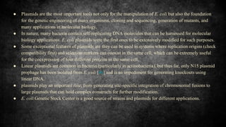 ● Plasmids are the most important tools not only for the manipulation of E. coli but also the foundation
for the genetic engineering of many organisms, cloning and sequencing, generation of mutants, and
many applications in molecular biology.
● In nature, many bacteria contain self-replicating DNA molecules that can be harnessed for molecular
biology applications. E. coli plasmids were the first ones to be extensively modified for such purposes.
● Some exceptional features of plasmids are they can be used in systems where replication origins (check
compatibility first) and selection markers can coexist in the same cell, which can be extremely useful
for the coexpression of four different proteins in the same cell.
● Linear plasmids are common in bacteria (particularly in actinobacteria), but thus far, only N15 plasmid
prophage has been isolated from E. coli [46] and is an impediment for generating knockouts using
linear DNA.
● plasmids play an important role, from generating site-specific integration of chromosomal fusions to
large plasmids that can hold complex constructs for further modification.
● E. coli Genetic Stock Center is a good source of strains and plasmids for different applications.
 