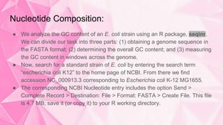 Nucleotide Composition:
● We analyze the GC content of an E. coli strain using an R package, seqinr.
We can divide our task into three parts: (1) obtaining a genome sequence in
the FASTA format; (2) determining the overall GC content; and (3) measuring
the GC content in windows across the genome.
● Now, search for a standard strain of E. coli by entering the search term
“escherichia coli K12” to the home page of NCBI. From there we find
accession NC_000913.3 corresponding to Escherichia coli K-12 MG1655.
● The corresponding NCBI Nucleotide entry includes the option Send >
Complete Record > Destination: File > Format: FASTA > Create File. This file
is 4.7 MB; save it (or copy it) to your R working directory.
 
