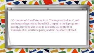 GC content of E. coli strain K-12. The sequence of an E. coli
strain was downloaded from NCBI, input to the R program
seqinr, a for loop was used to calculate GC content in
windows of 20,000 base pairs, and the data were plotted.
 