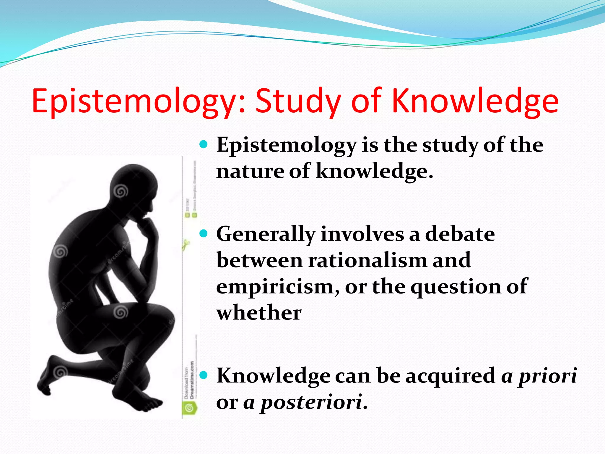 Epistemology is the study of the
nature of knowledge.
 Generally involves a debate
between rationalism and
empiricism, or the question of
whether
 Knowledge can be acquired a priori
or a posteriori.
Epistemology: Study of Knowledge
 