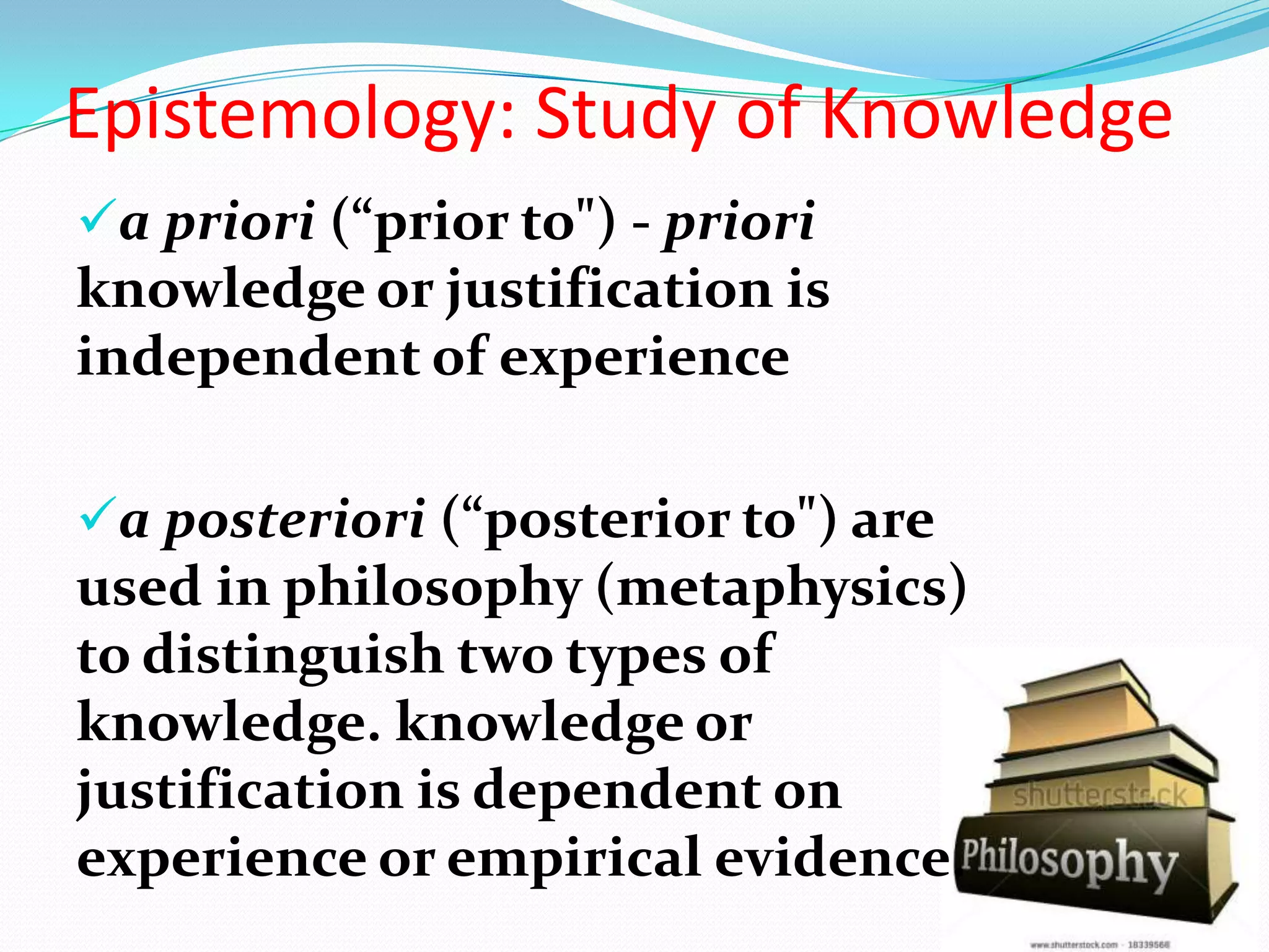 a priori (“prior to") - priori
knowledge or justification is
independent of experience
a posteriori (“posterior to") are
used in philosophy (metaphysics)
to distinguish two types of
knowledge. knowledge or
justification is dependent on
experience or empirical evidence.
Epistemology: Study of Knowledge
 