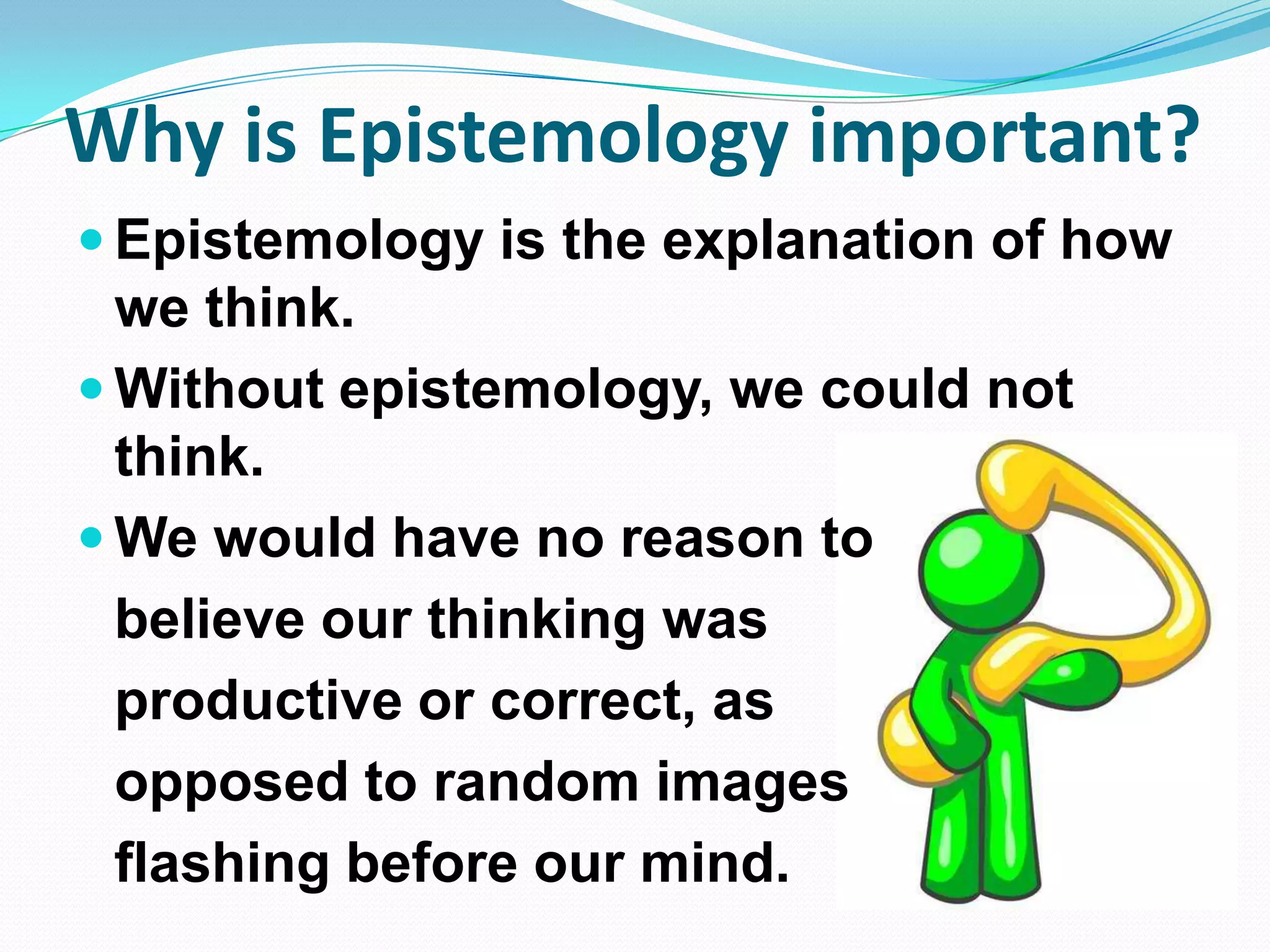 Why is Epistemology important?
 Epistemology is the explanation of how
we think.
 Without epistemology, we could not
think.
 We would have no reason to
believe our thinking was
productive or correct, as
opposed to random images
flashing before our mind.
 