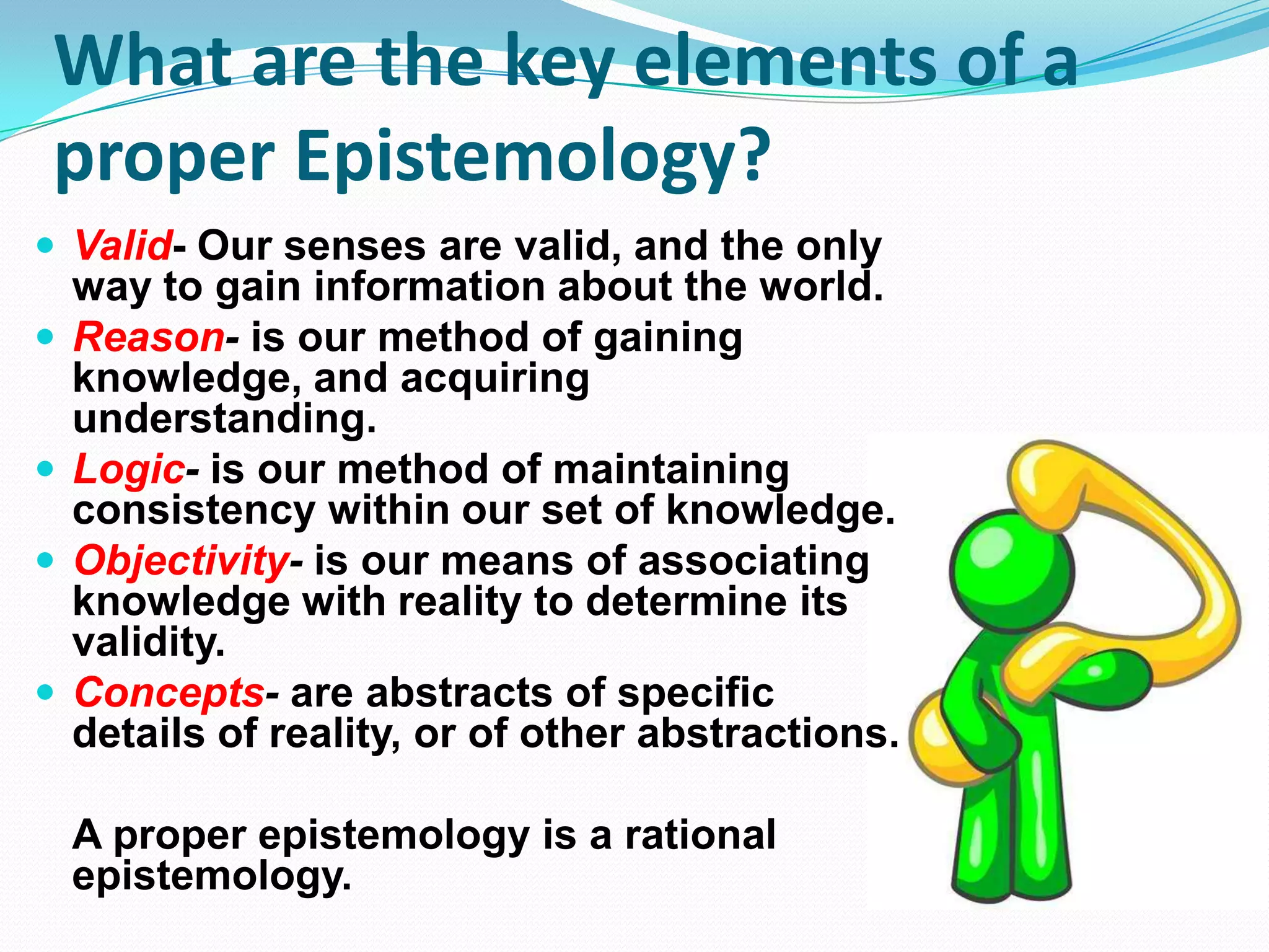 What are the key elements of a
proper Epistemology?
 Valid- Our senses are valid, and the only
way to gain information about the world.
 Reason- is our method of gaining
knowledge, and acquiring
understanding.
 Logic- is our method of maintaining
consistency within our set of knowledge.
 Objectivity- is our means of associating
knowledge with reality to determine its
validity.
 Concepts- are abstracts of specific
details of reality, or of other abstractions.
A proper epistemology is a rational
epistemology.
 