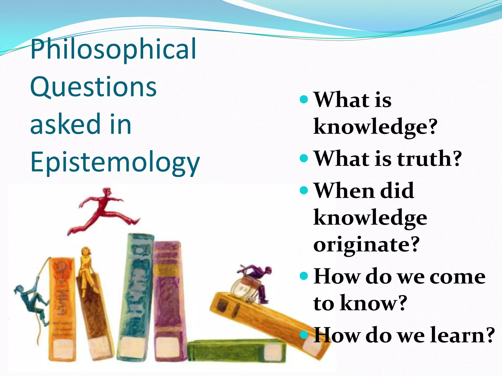 Philosophical
Questions
asked in
Epistemology
 What is
knowledge?
 What is truth?
 When did
knowledge
originate?
 How do we come
to know?
 How do we learn?
 