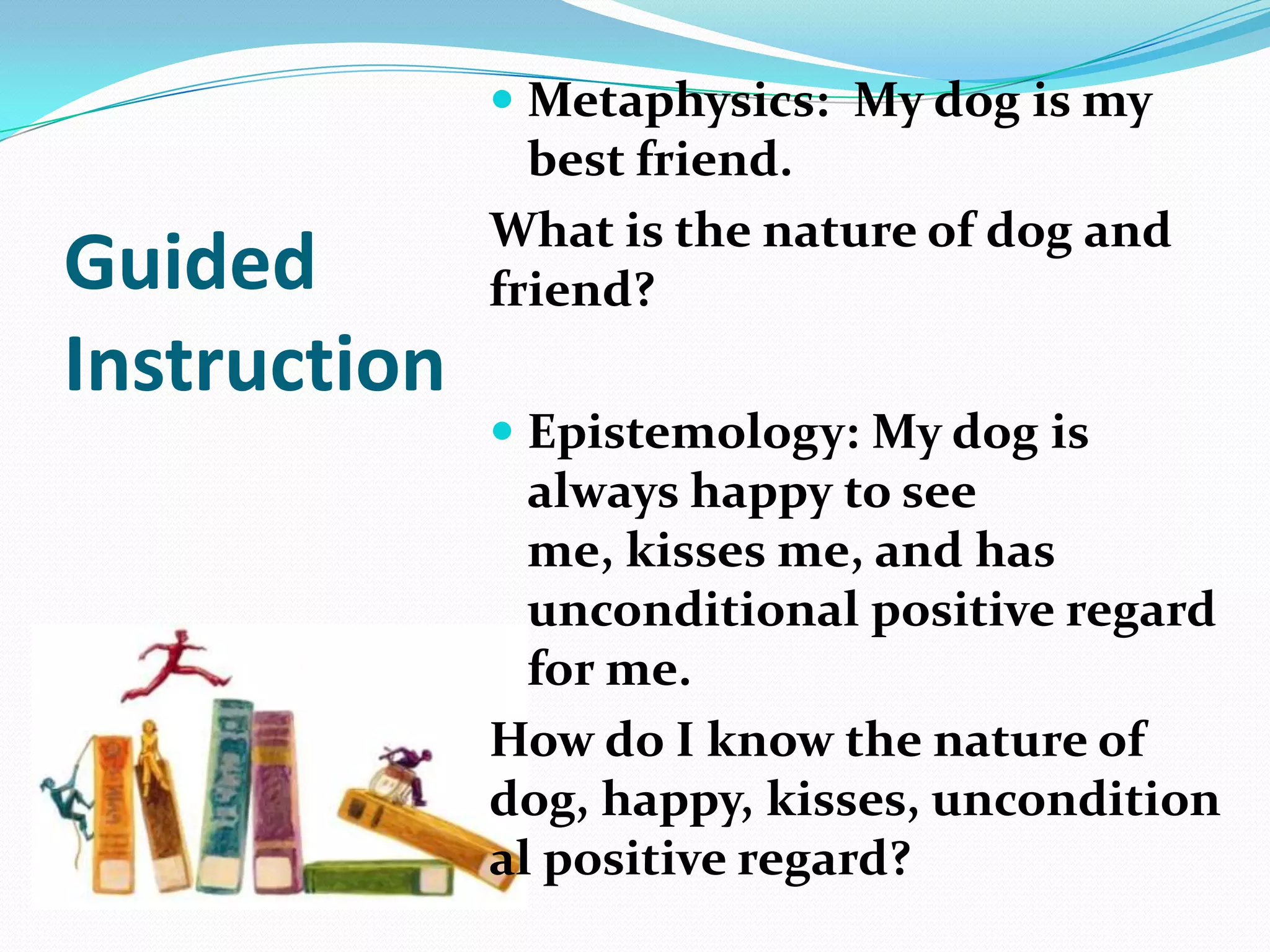 Guided
Instruction
 Metaphysics: My dog is my
best friend.
What is the nature of dog and
friend?
 Epistemology: My dog is
always happy to see
me, kisses me, and has
unconditional positive regard
for me.
How do I know the nature of
dog, happy, kisses, uncondition
al positive regard?
 