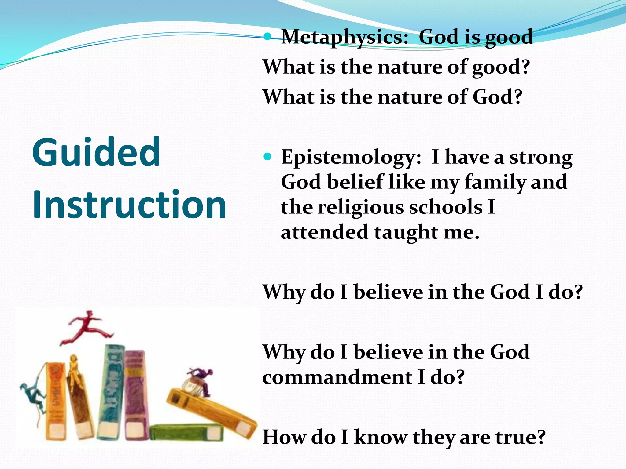  Metaphysics: God is good
What is the nature of good?
What is the nature of God?
 Epistemology: I have a strong
God belief like my family and
the religious schools I
attended taught me.
Why do I believe in the God I do?
Why do I believe in the God
commandment I do?
How do I know they are true?
Guided
Instruction
 