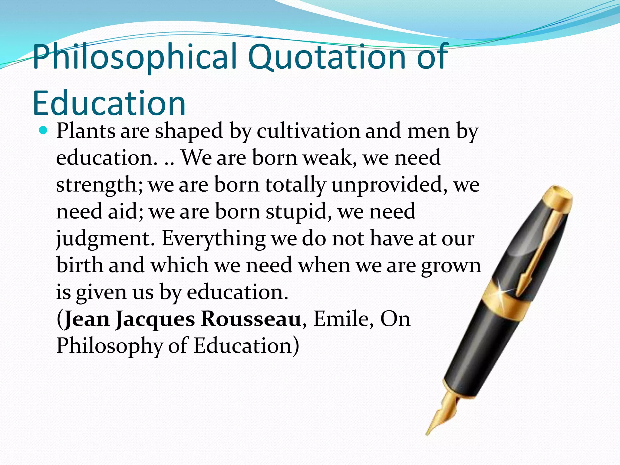 Philosophical Quotation of
Education
 Plants are shaped by cultivation and men by
education. .. We are born weak, we need
strength; we are born totally unprovided, we
need aid; we are born stupid, we need
judgment. Everything we do not have at our
birth and which we need when we are grown
is given us by education.
(Jean Jacques Rousseau, Emile, On
Philosophy of Education)
 