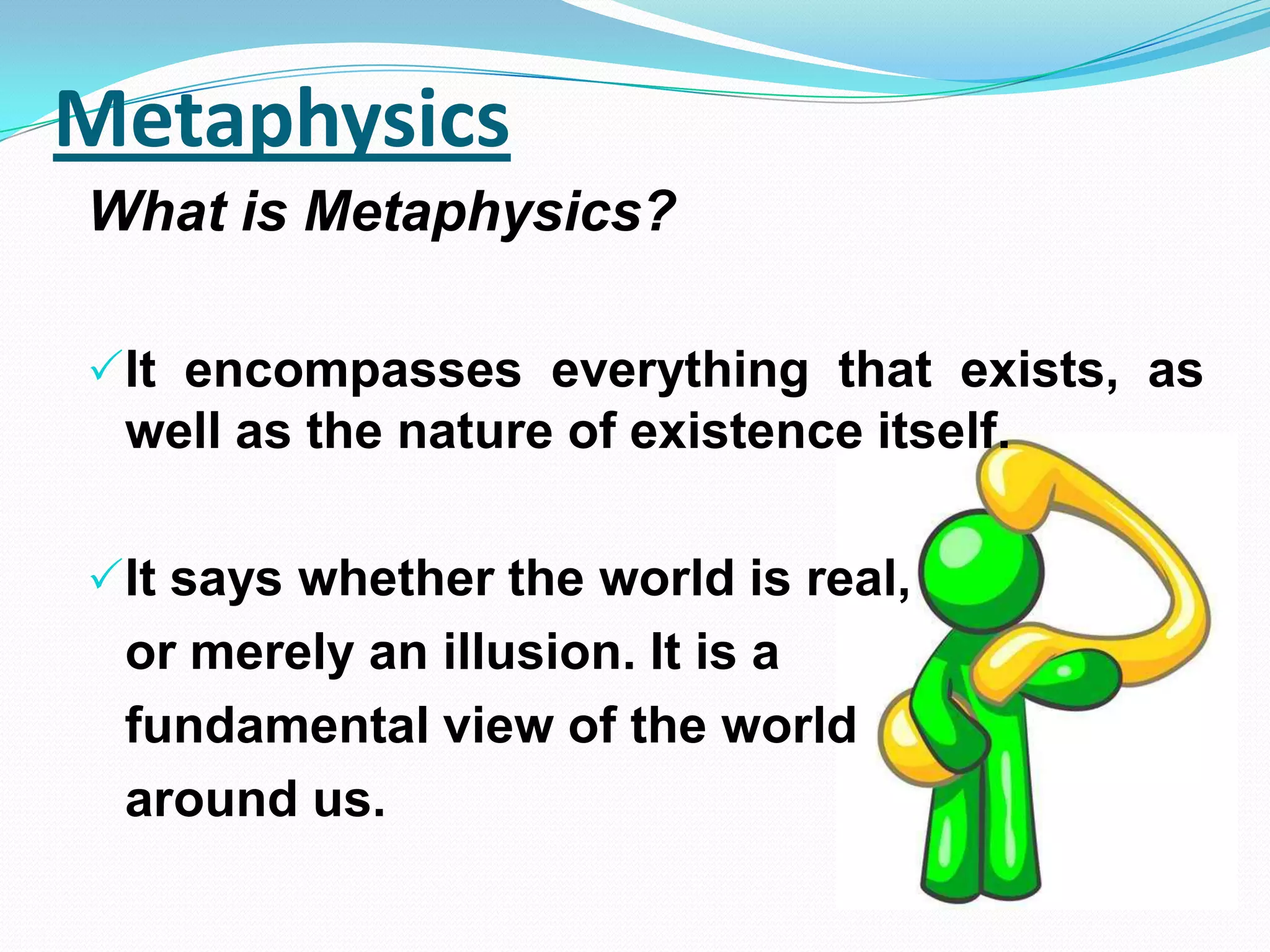 Metaphysics
What is Metaphysics?
It encompasses everything that exists, as
well as the nature of existence itself.
It says whether the world is real,
or merely an illusion. It is a
fundamental view of the world
around us.
 