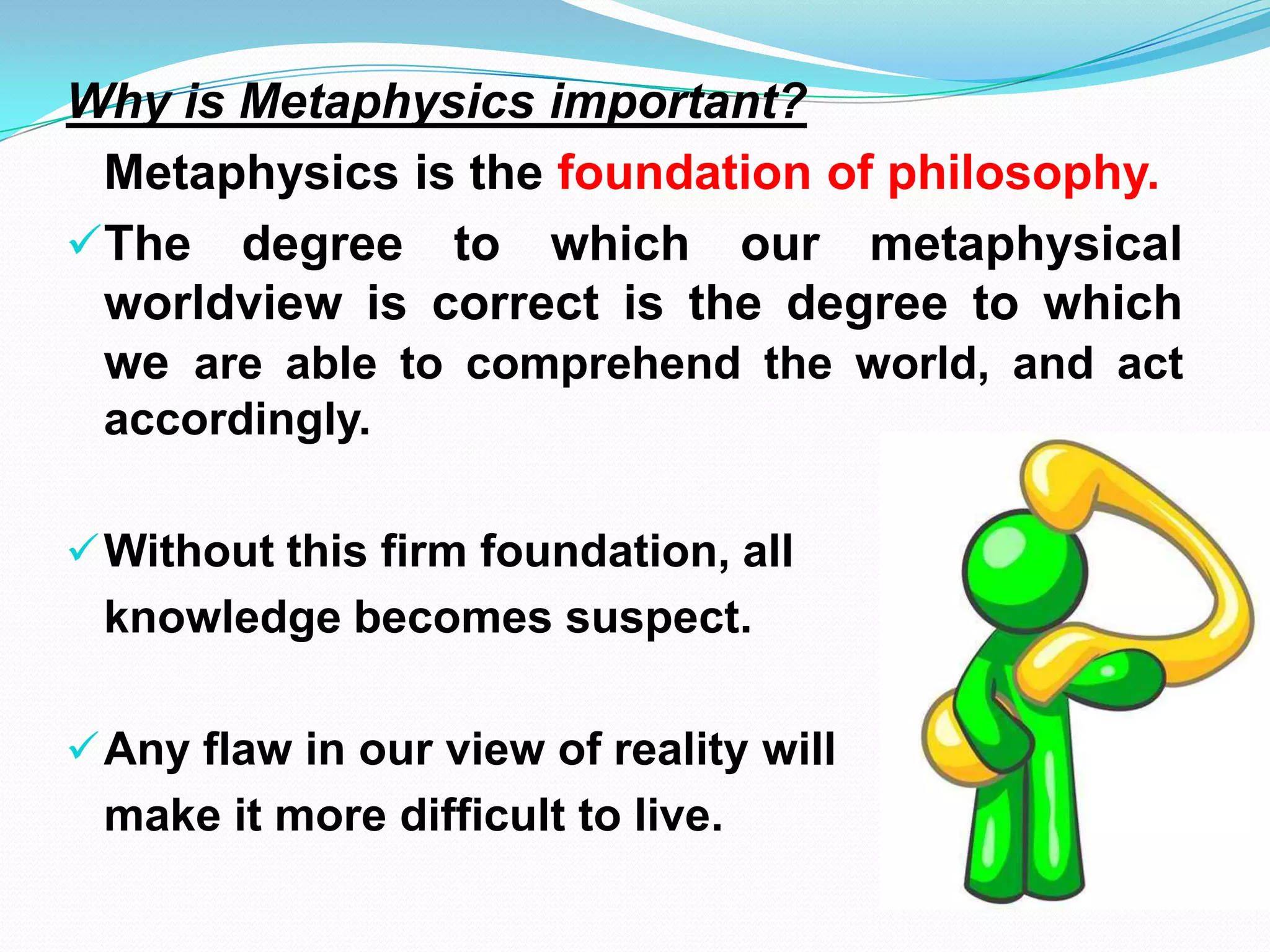 Why is Metaphysics important?
Metaphysics is the foundation of philosophy.
The degree to which our metaphysical
worldview is correct is the degree to which
we are able to comprehend the world, and act
accordingly.
Without this firm foundation, all
knowledge becomes suspect.
Any flaw in our view of reality will
make it more difficult to live.
 