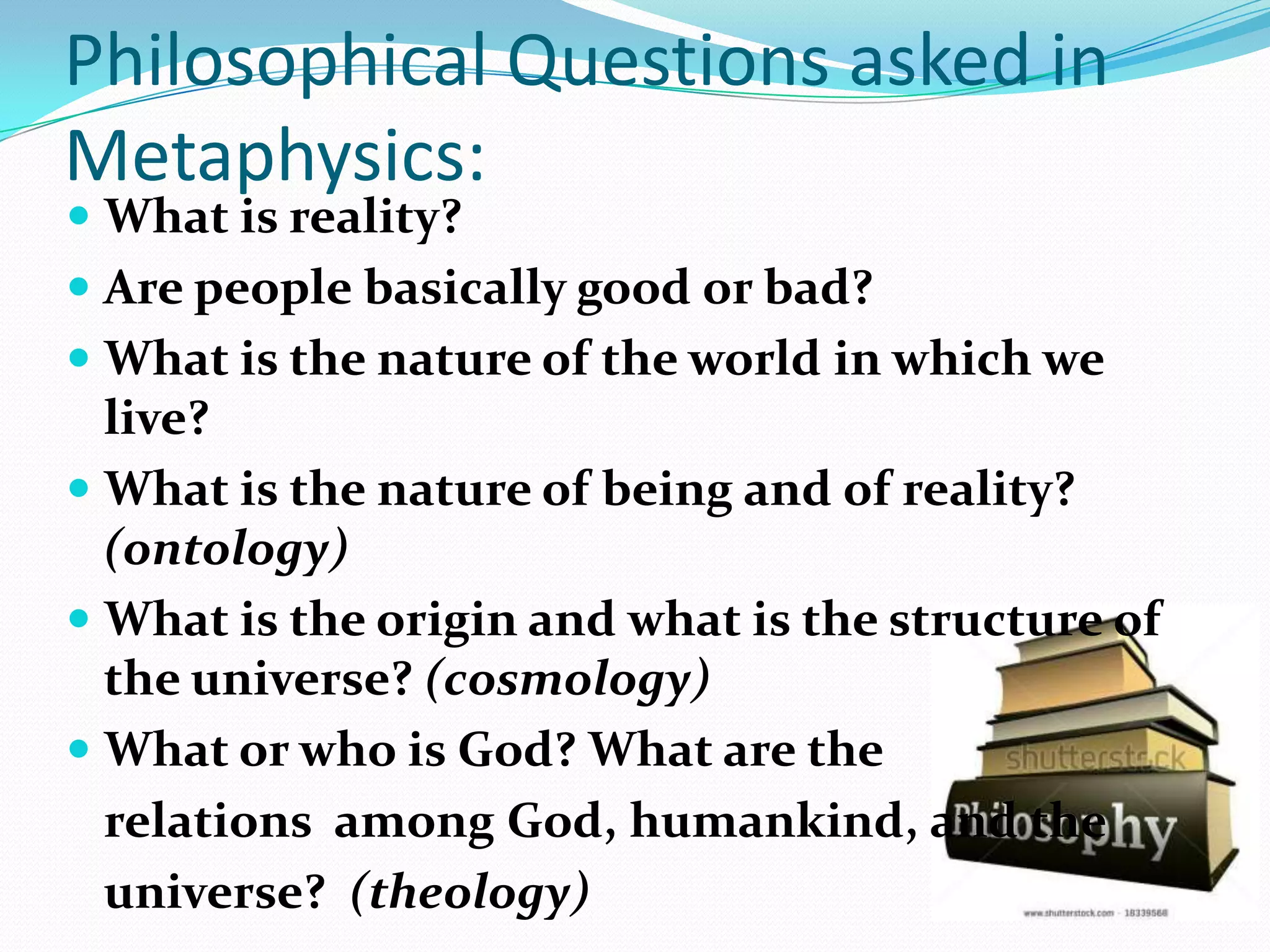 Philosophical Questions asked in
Metaphysics:
 What is reality?
 Are people basically good or bad?
 What is the nature of the world in which we
live?
 What is the nature of being and of reality?
(ontology)
 What is the origin and what is the structure of
the universe? (cosmology)
 What or who is God? What are the
relations among God, humankind, and the
universe? (theology)
 