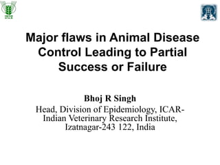 Major flaws in Animal Disease
Control Leading to Partial
Success or Failure
Bhoj R Singh
Head, Division of Epidemiology, ICAR-
Indian Veterinary Research Institute,
Izatnagar-243 122, India
 