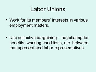 Labor Unions
• Work for its members’ interests in various
employment matters.
• Use collective bargaining – negotiating for
benefits, working conditions, etc. between
management and labor representatives.
 