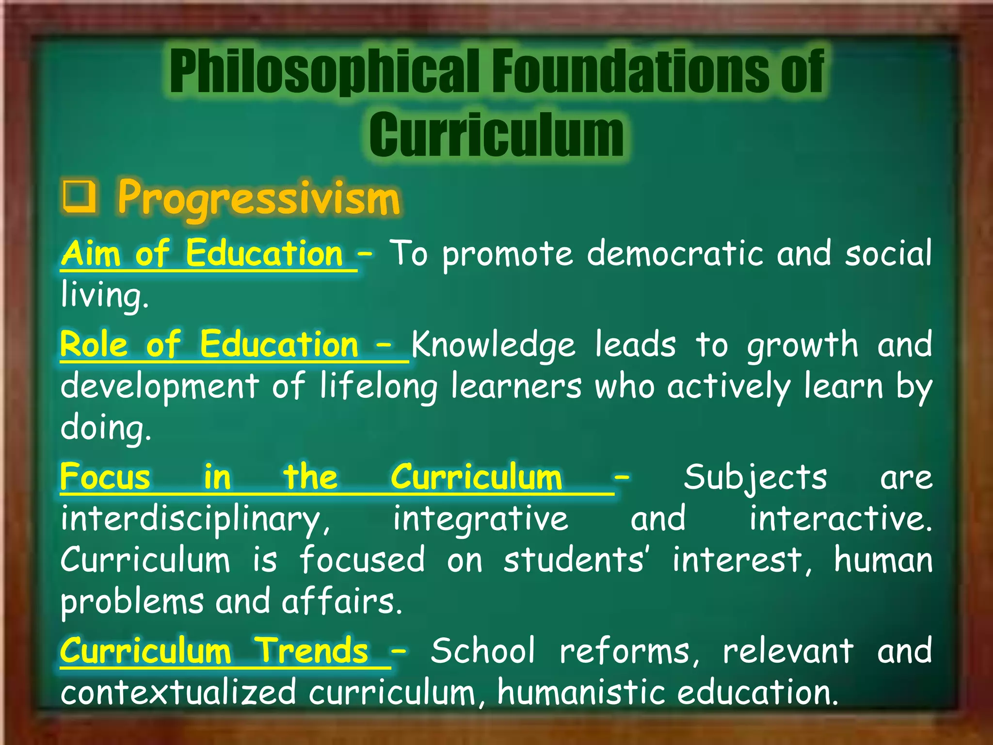Philosophical Foundations of
Curriculum
 Progressivism
Aim of Education – To promote democratic and social
living.
Role of Education – Knowledge leads to growth and
development of lifelong learners who actively learn by
doing.
Focus in the Curriculum – Subjects are
interdisciplinary, integrative and interactive.
Curriculum is focused on students’ interest, human
problems and affairs.
Curriculum Trends – School reforms, relevant and
contextualized curriculum, humanistic education.
 