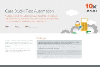 Case Study: Test Automation
Employees
51-200
Region
United States
The client is an American privately held company specializing
in providing behavior-based fraud detection software and
services to identify suspicious financial activities. Its products
are based on anomaly detection to monitor financial
transactions.
Being a software fraud detection software and services
company, Client aims to secure their software’s for the
lifetime and deliver defect free services.
Industry
Computer & Network Security
Challenges
The client had a comprehensive Fraud detection solution with customizations for clients.
Each customized deployment required thorough testing for new releases.
The product required testing of complex workflows including verification of graphical
representation of highly dynamic information.
The client required highly performant solution which would verify the application’s GUI
end-to-end.
The client required the solution to be work for each customized deployment.
A Leading Fraud prevention Company benefits by leveraging
10X proprietary automation framework to shape their products
and dealer controls, minimizing fraudulent losses
 