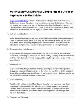 Major Gaurav Chaudhary: A Glimpse into the Life of an
Inspirational Indian Soldier
Major Gaurav Chaudhary is a name that resonates with patriotism and unwavering
dedication to serving the nation. His remarkable journey as an Indian Army officer has
not only earned him a special place in the hearts of millions but has also inspired
countless individuals to follow in his footsteps. In this SEO-friendly article, we will delve
into the life, achievements, and the legacy of Major Gaurav Chaudhary.
1. Early Life and Education:
Major Gaurav Chaudhary was born and raised in Dehradun, India. His journey towards a
career in the Indian Army began at an early age. He excelled academically and later
pursued his dream by joining the prestigious National Defence Academy (NDA). His
educational background is a testament to his commitment to serving the nation.
2. Commission into the Indian Army:
Major Gaurav Chaudhary was commissioned into the Indian Army as an officer after
successfully completing his training at the Indian Military Academy (IMA). His dedication
and hard work during his training days paved the way for a promising career in the
armed forces.
3. Service Record:
Major Gaurav Chaudhary has served in various challenging and critical assignments
throughout his career. His commitment to the nation has seen him posted in areas that
demand immense bravery and resilience. His service to the country during times of crisis
has earned him immense respect and admiration.
4. Media Personality:
Apart from his military service, Major Gaurav Chaudhary has also made a significant
impact as a media personality. He is known for his appearances on various news
channels, where he provides insights into matters related to national security and
defense. His authoritative voice and in-depth knowledge make him a sought-after
expert in these fields.
5. Patriotism and Advocacy:
 