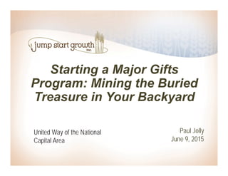 Starting a Major Gifts
Program: Mining the Buried
Treasure in Your Backyard
Paul Jolly
June 9, 2015
United Way of the National
Capital Area
 