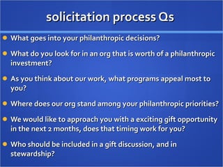 solicitation process Qs  What goes into your philanthropic decisions? What do you look for in an org that is worth of a philanthropic investment? As you think about our work, what programs appeal most to you? Where does our org stand among your philanthropic priorities? We would like to approach you with a exciting gift opportunity in the next 2 months, does that timing work for you? Who should be included in a gift discussion, and in stewardship? 