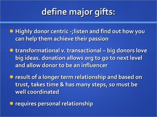 define major gifts: Highly donor centric -;listen and find out how you can help them achieve their passion transformational v. transactional – big donors love big ideas. donation allows org to go to next level and allow donor to be an influencer result of a longer term relationship and based on trust, takes time & has many steps, so must be well coordinated  requires personal relationship  