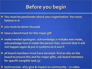 Before you begin You must be passionate about your organization. You must believe in it. you must be donor focused have a benchmark for the major gift make needed apologies- acknowledge a mistake was made, acknowledge how it made the person feel, commit that it will not happen again & put in systems so it won’t all board members must have donated. find an ally on the board to ensure this and for major gifts, ask board members for specific tangible task (3) testimonials- why give & impact on community – in video 