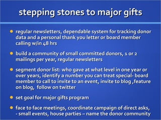stepping stones to major gifts regular newsletters, dependable system for tracking donor data and a personal thank you letter or board member calling w/in 48 hrs build a community of small committed donors, 1 or 2 mailings per year, regular newsletters  segment donor list: who gave at what level in one year or over years, identify a number you can treat special- board member to call to invite to an event, invite to blog ,feature on blog,  follow on twitter set goal for major gifts program  face to face meetings, coordinate campaign of direct asks, - small events, house parties – name the donor community  