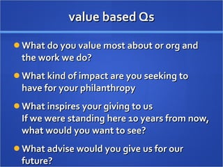 value based Qs What do you value most about or org and the work we do? What kind of impact are you seeking to have for your philanthropy What inspires your giving to us If we were standing here 10 years from now, what would you want to see? What advise would you give us for our future? 