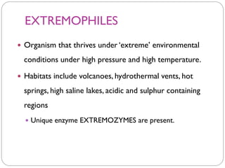 EXTREMOPHILES
 Organism that thrives under ‘extreme’ environmental
conditions under high pressure and high temperature.
 Habitats include volcanoes, hydrothermal vents, hot
springs, high saline lakes, acidic and sulphur containing
regions
 Unique enzyme EXTREMOZYMES are present.
 