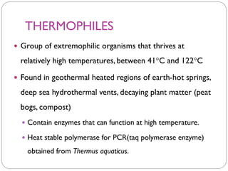 THERMOPHILES
 Group of extremophilic organisms that thrives at
relatively high temperatures, between 41C and 122C
 Found in geothermal heated regions of earth-hot springs,
deep sea hydrothermal vents, decaying plant matter (peat
bogs, compost)
 Contain enzymes that can function at high temperature.
 Heat stable polymerase for PCR(taq polymerase enzyme)
obtained from Thermus aquaticus.
 