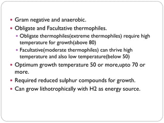  Gram negative and anaerobic.
 Obligate and Facultative thermophiles.
 Obligate thermophiles(extreme thermophiles) require high
temperature for growth(above 80)
 Facultative(moderate thermophiles) can thrive high
temperature and also low temperature(below 50)
 Optimum growth temperature 50 or more,upto 70 or
more.
 Required reduced sulphur compounds for growth.
 Can grow lithotrophically with H2 as energy source.
 