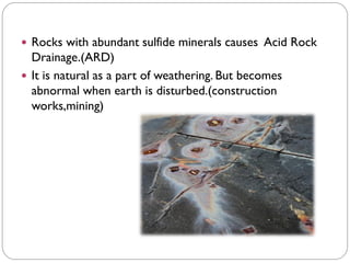  Rocks with abundant sulfide minerals causes Acid Rock
Drainage.(ARD)
 It is natural as a part of weathering. But becomes
abnormal when earth is disturbed.(construction
works,mining)
 