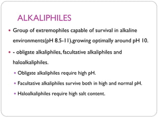 ALKALIPHILES
 Group of extremophiles capable of survival in alkaline
environments(pH 8.5-11),growing optimally around pH 10.
 - obligate alkaliphiles, facultative alkaliphiles and
haloalkaliphiles.
 Obligate alkaliphiles require high pH.
 Facultative alkaliphiles survive both in high and normal pH.
 Haloalkaliphiles require high salt content.
 