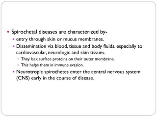  Spirochetal diseases are characterized by-
 entry through skin or mucus membranes.
 Dissemination via blood, tissue and body fluids, especially to
cardiovascular, neurologic and skin tissues.
 They lack surface proteins on their outer membrane.
 This helps them in immune evasion.
 Neurotropic spirochetes enter the central nervous system
(CNS) early in the course of disease.
 