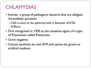 CHLAMYDIAS
 Include a group of pathogenic bacteria that are obligate
intracellular parasites.
 Cell is more or les spherical with a diameter of 0.25-
0.30m.
 First recognised in 1930 as the causative agent of a type
of Pneumonia called Psittacosis.
 Gram negative.
 Cannot synthesis its own ATP, and cannot be grown at
artificial medium.
 