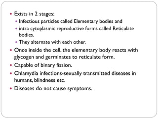  Exists in 2 stages:
 Infectious particles called Elementary bodies and
 intra cytoplasmic reproductive forms called Reticulate
bodies.
 They alternate with each other.
 Once inside the cell, the elementary body reacts with
glycogen and germinates to reticulate form.
 Capable of binary fission.
 Chlamydia infections-sexually transmitted diseases in
humans, blindness etc.
 Diseases do not cause symptoms.
 