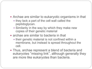  Archae are similar to eukaryotic organisms in that
 they lack a part of the cell wall called the
peptidoglycan.
 Similarity in the way by which they make new
copies of their genetic material
 archae are similar to bacteria in that
 their genetic material is not confined within a
membrane, but instead is spread throughout the
cell.
 Thus, archae represent a blend of bacteria and
eukaryotes “missing link”, although generally they
are more like eukaryotes than bacteria.
 