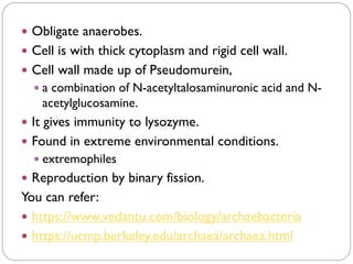  Obligate anaerobes.
 Cell is with thick cytoplasm and rigid cell wall.
 Cell wall made up of Pseudomurein,
 a combination of N-acetyltalosaminuronic acid and N-
acetylglucosamine.
 It gives immunity to lysozyme.
 Found in extreme environmental conditions.
 extremophiles
 Reproduction by binary fission.
You can refer:
 https://www.vedantu.com/biology/archaebacteria
 https://ucmp.berkeley.edu/archaea/archaea.html
 