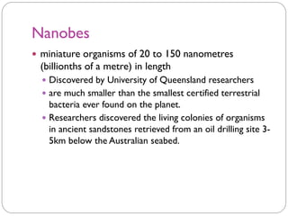 Nanobes
 miniature organisms of 20 to 150 nanometres
(billionths of a metre) in length
 Discovered by University of Queensland researchers
 are much smaller than the smallest certified terrestrial
bacteria ever found on the planet.
 Researchers discovered the living colonies of organisms
in ancient sandstones retrieved from an oil drilling site 3-
5km below the Australian seabed.
 
