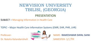 NEWVISION UNIVERSITY
TBILISI, (GEORGIA)
PRESENTATION
SUBJECT – Managing Information in Health Care
TOPIC – Major Health Care Information Systems (EMR, EHR, PHR, LHR)
Professor- NAME- RAMESHWAR DAYAL SAINI
Dr. Natalia Kalandarishvili SAMESTER- /||TH
 
