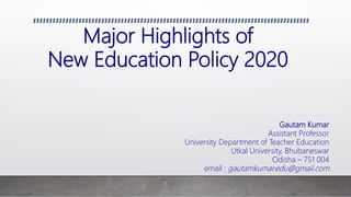 Major Highlights of
New Education Policy 2020
Gautam Kumar
Assistant Professor
University Department of Teacher Education
Utkal University, Bhubaneswar
Odisha – 751 004
email : gautamkumar.edu@gmail.com
 