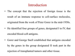 Introduction
• The concept that the rejection of foreign tissue is the
result of an immune response to cell-surface molecules,
originated from the work of Peter Gorer in the mid-1930s.
• He identified four groups of genes, designated I to IV, that
encoded blood-cell antigens.
• Gorer and George Snell established that antigens encoded
by the genes in the group designated II took part in the
rejection of transplanted tumors and other tissue.
 
