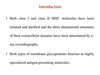 Introduction
• Both class I and class II MHC molecules have been
isolated and purified and the three dimensional structures
of their extracellular domains have been determined by x-
ray crystallography.
• Both types of membrane glycoproteins function as highly
specialized antigen-presenting molecules.
 