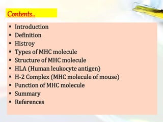 Contents..
 Introduction
 Definition
 Histroy
 Types of MHC molecule
 Structure of MHC molecule
 HLA (Human leukocyte antigen)
 H-2 Complex (MHC molecule of mouse)
 Function of MHC molecule
 Summary
 References
 