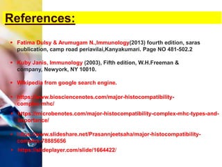 References:
 Fatima Dulsy & Arumugam N.,Immunology(2013) fourth edition, saras
publication, camp road periavilai,Kanyakumari. Page NO 481-502.2
 Kuby Janis, Immunology (2003), Fifth edition, W.H.Freeman &
company, Newyork, NY 10010.
 Wikipedia from google search engine.
 https://www.biosciencenotes.com/major-histocompatibility-
complex-mhc/
 https://microbenotes.com/major-histocompatibility-complex-mhc-types-and-
importance/
 https://www.slideshare.net/Prasannjeetsaha/major-histocompatibility-
complex-78885656
 https://slideplayer.com/slide/1664422/
 