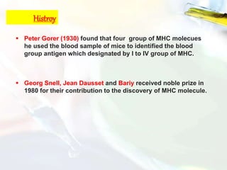 Histroy
 Peter Gorer (1930) found that four group of MHC molecues
he used the blood sample of mice to identified the blood
group antigen which designated by I to IV group of MHC.
 Georg Snell, Jean Dausset and Bariy received noble prize in
1980 for their contribution to the discovery of MHC molecule.
 