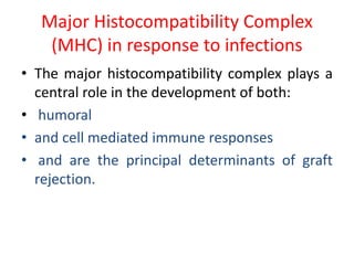 Major Histocompatibility Complex
(MHC) in response to infections
• The major histocompatibility complex plays a
central role in the development of both:
• humoral
• and cell mediated immune responses
• and are the principal determinants of graft
rejection.
 